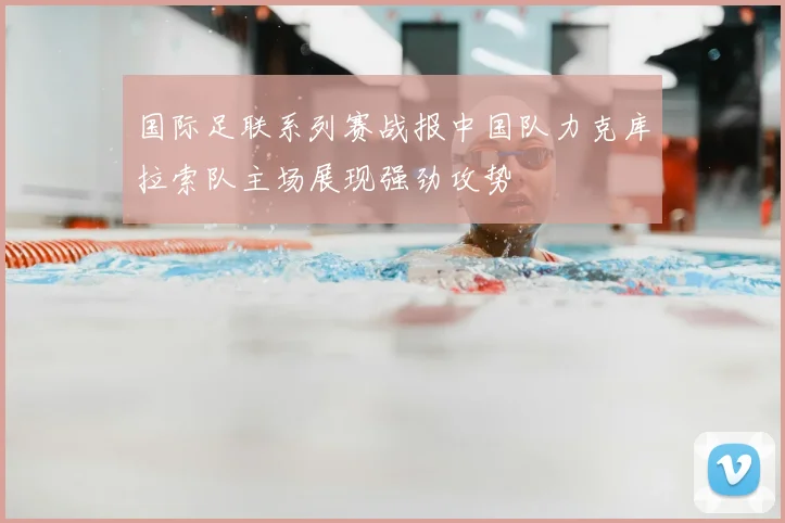 国际足联系列赛战报中国队力克库拉索队主场展现强劲攻势