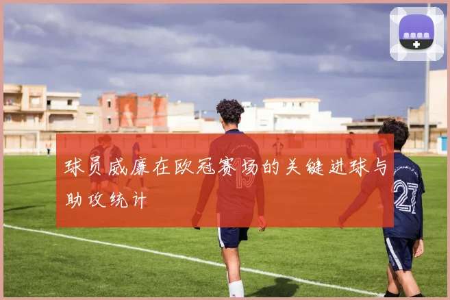 球员威廉在欧冠赛场的关键进球与助攻统计