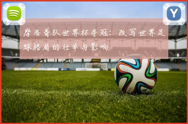 摩洛哥队世界杯夺冠：改写世界足球格局的壮举与影响
