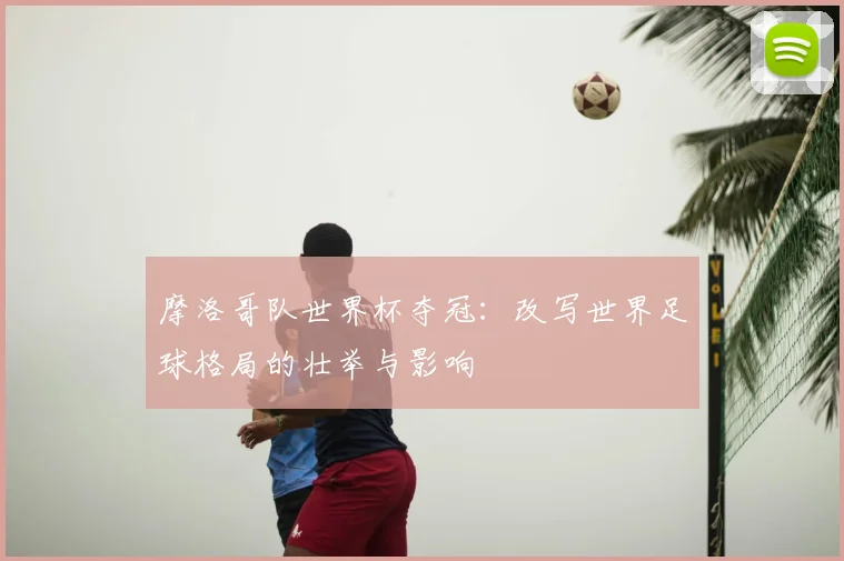 摩洛哥队世界杯夺冠:改写世界足球格局的壮举与影响